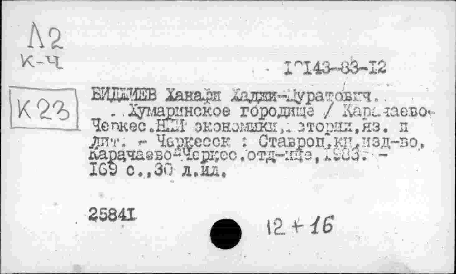 ﻿Л2 к-ч
к 2г
■ ■ 1г'143-”в3~12
БИдЖВ Ханаан Хщда-Дуратоьгч..
. . Хумаринское гсродице / Хатклаево Чепкес.йХХ экономики, і.зторзл, яз. и Ллт. г- Черкесск : Ставроп,кп.’1зд-зо, латачаево~Чсрі;ес .отд-іщз,	.' -
169 с,,30 л.о.
35841
Г2. Ї6*